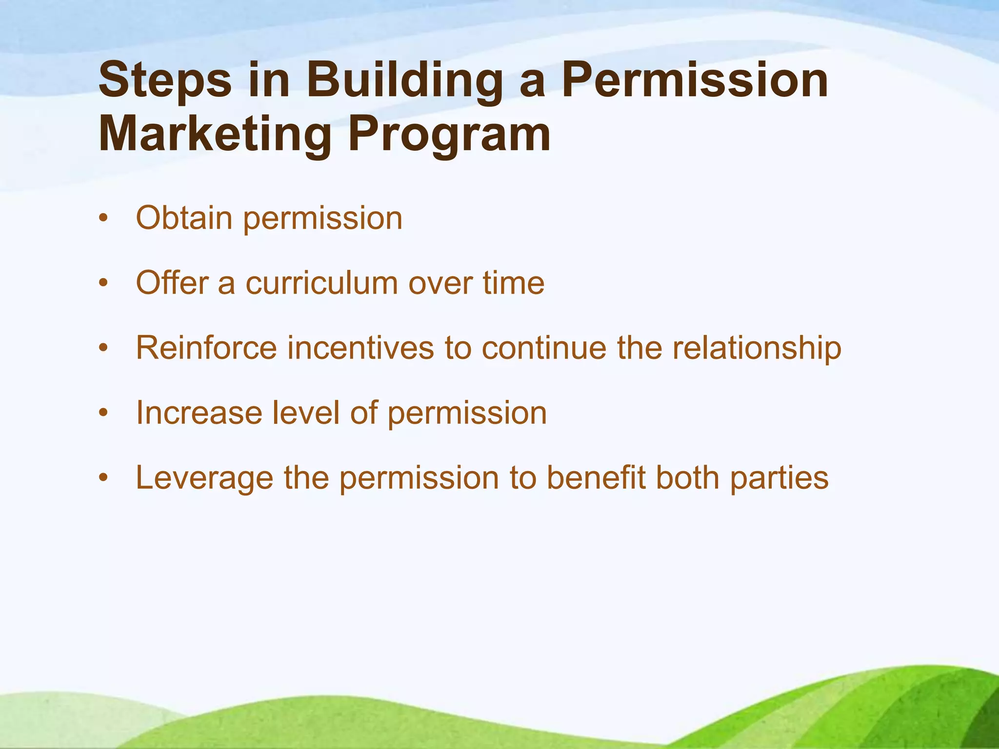 Steps in Building a Permission
Marketing Program
• Obtain permission
• Offer a curriculum over time
• Reinforce incentives to continue the relationship
• Increase level of permission
• Leverage the permission to benefit both parties
 