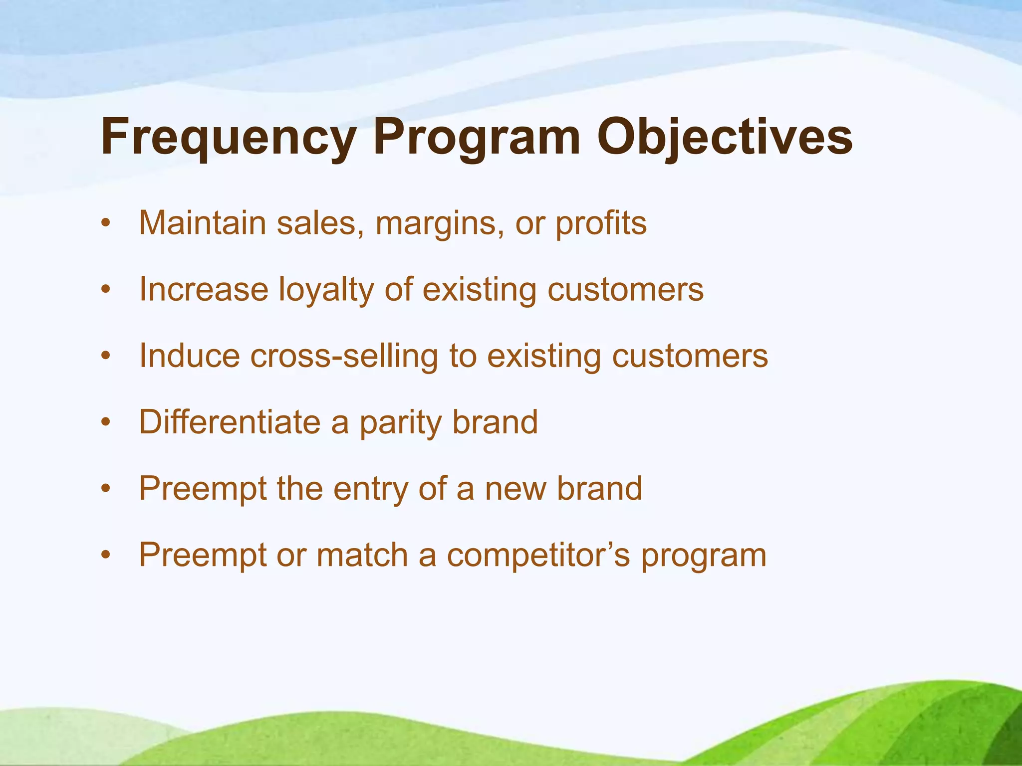 Frequency Program Objectives
• Maintain sales, margins, or profits
• Increase loyalty of existing customers
• Induce cross-selling to existing customers
• Differentiate a parity brand
• Preempt the entry of a new brand
• Preempt or match a competitor’s program
 