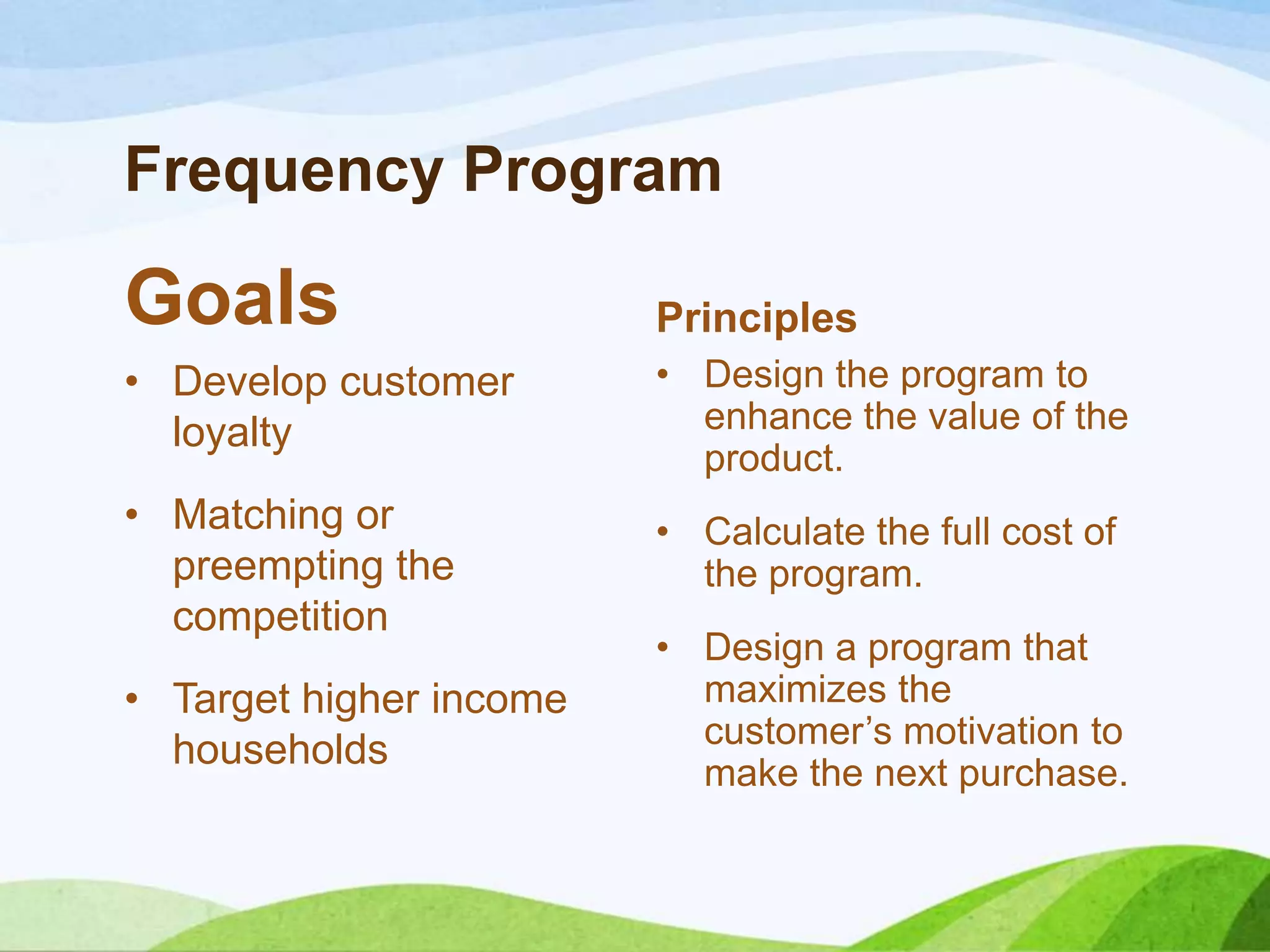 Frequency Program
Goals
• Develop customer
loyalty
• Matching or
preempting the
competition
• Target higher income
households
Principles
• Design the program to
enhance the value of the
product.
• Calculate the full cost of
the program.
• Design a program that
maximizes the
customer’s motivation to
make the next purchase.
 