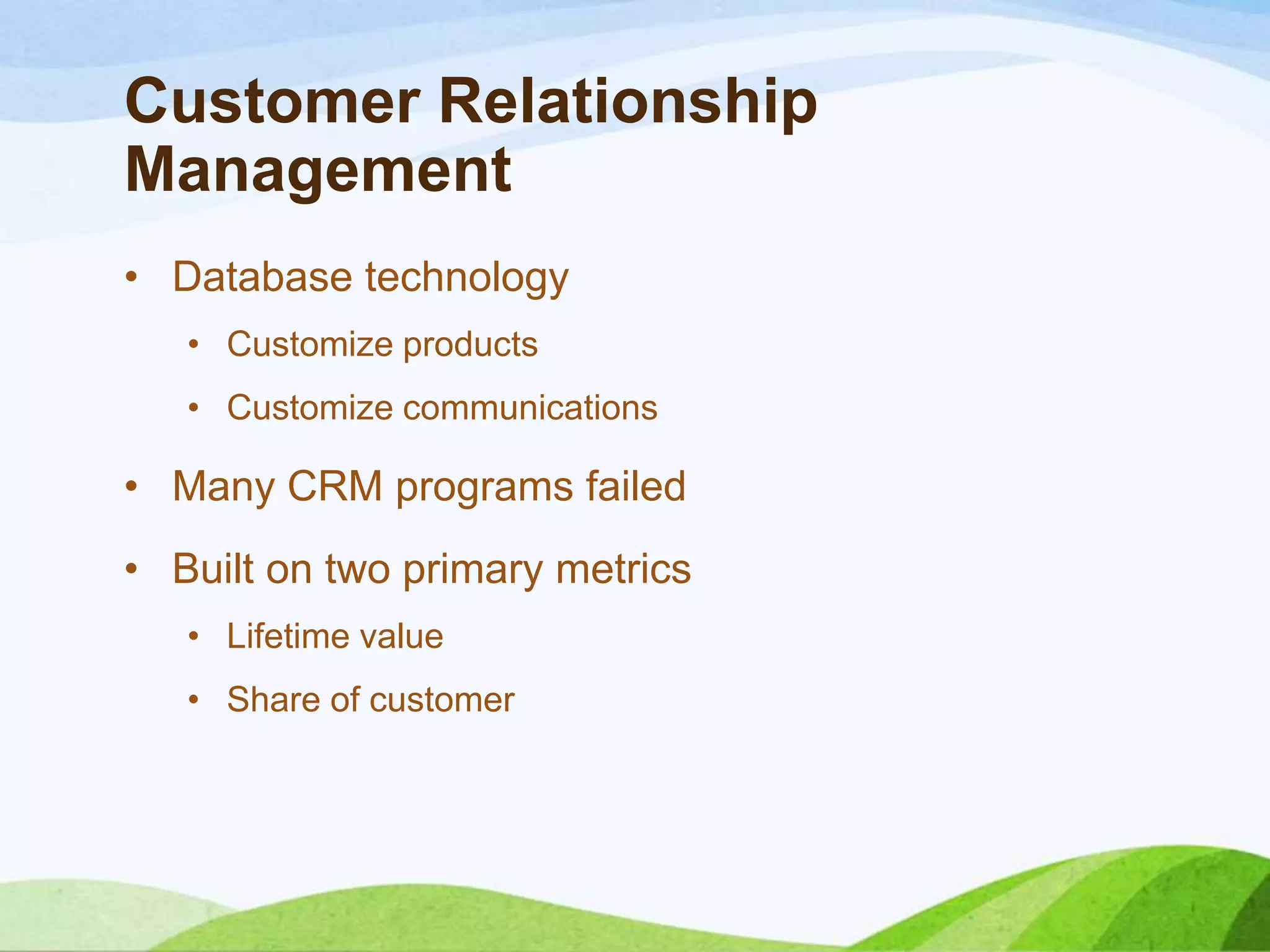Customer Relationship
Management
• Database technology
• Customize products
• Customize communications
• Many CRM programs failed
• Built on two primary metrics
• Lifetime value
• Share of customer
 