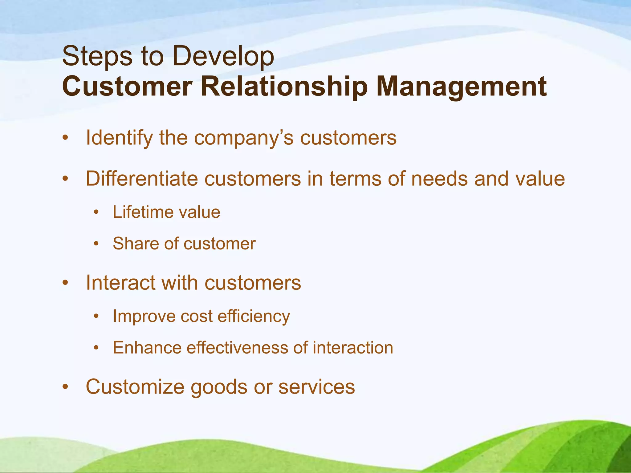 Steps to Develop
Customer Relationship Management
• Identify the company’s customers
• Differentiate customers in terms of needs and value
• Lifetime value
• Share of customer
• Interact with customers
• Improve cost efficiency
• Enhance effectiveness of interaction
• Customize goods or services
 