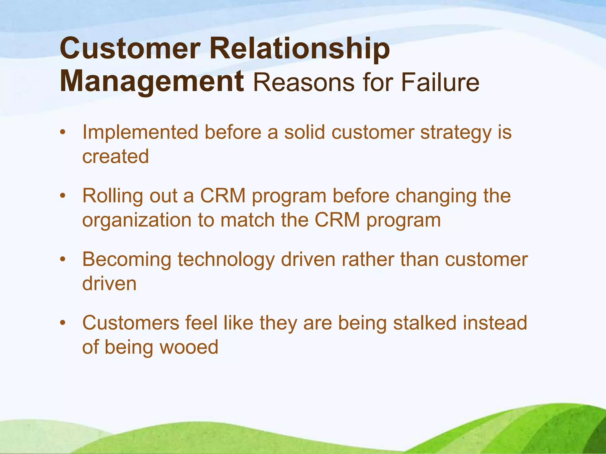 Customer Relationship
Management Reasons for Failure
• Implemented before a solid customer strategy is
created
• Rolling out a CRM program before changing the
organization to match the CRM program
• Becoming technology driven rather than customer
driven
• Customers feel like they are being stalked instead
of being wooed
 