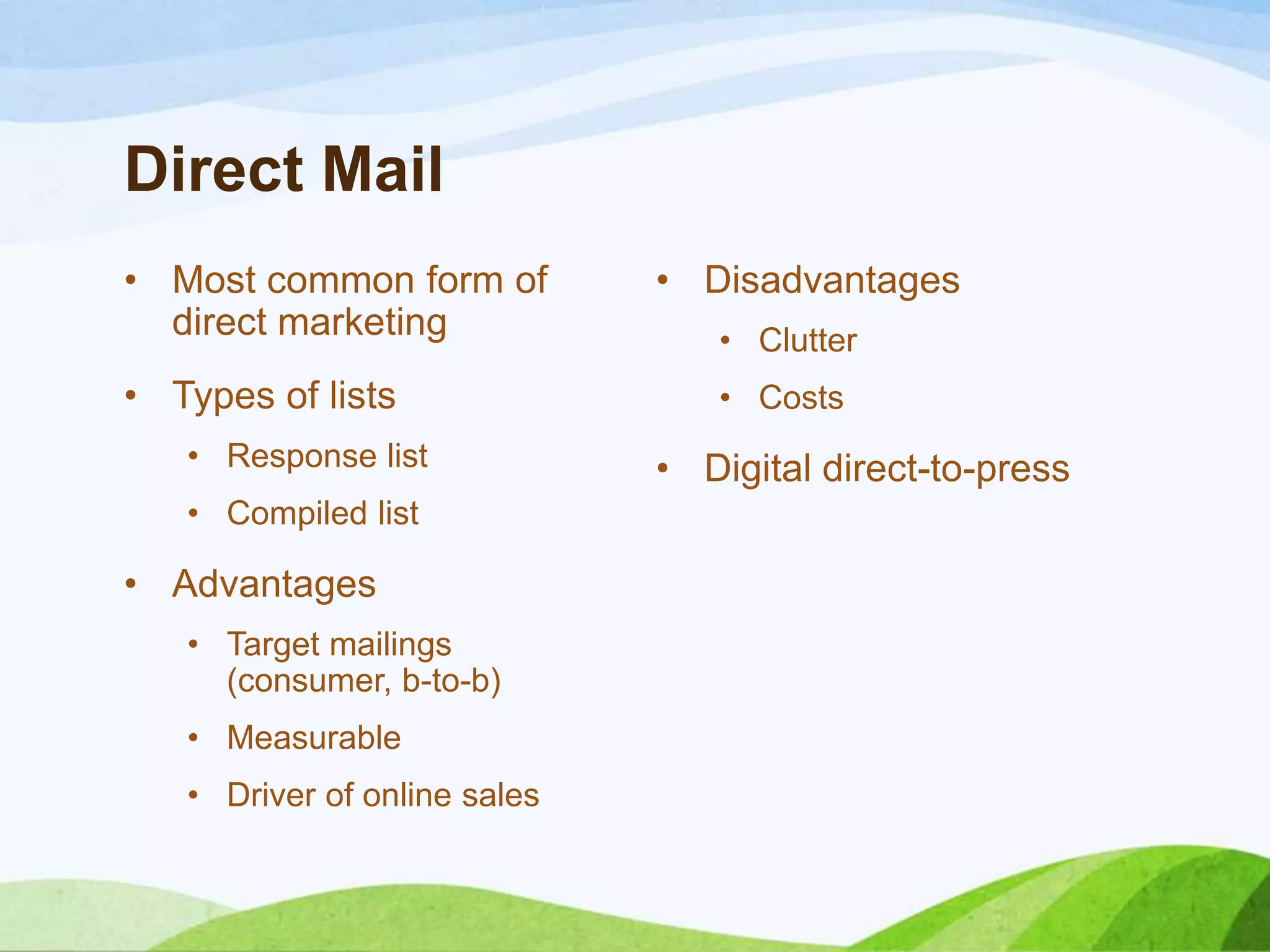Direct Mail
• Most common form of
direct marketing
• Types of lists
• Response list
• Compiled list
• Advantages
• Target mailings
(consumer, b-to-b)
• Measurable
• Driver of online sales
• Disadvantages
• Clutter
• Costs
• Digital direct-to-press
 