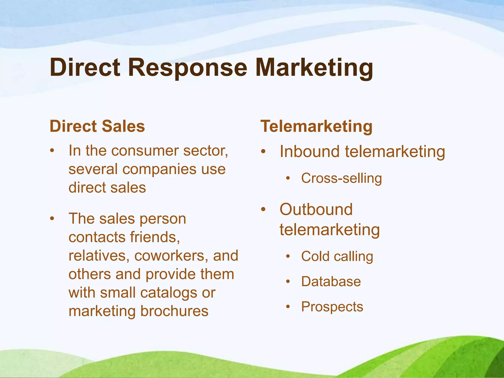 Direct Response Marketing
Direct Sales
• In the consumer sector,
several companies use
direct sales
• The sales person
contacts friends,
relatives, coworkers, and
others and provide them
with small catalogs or
marketing brochures
Telemarketing
• Inbound telemarketing
• Cross-selling
• Outbound
telemarketing
• Cold calling
• Database
• Prospects
 