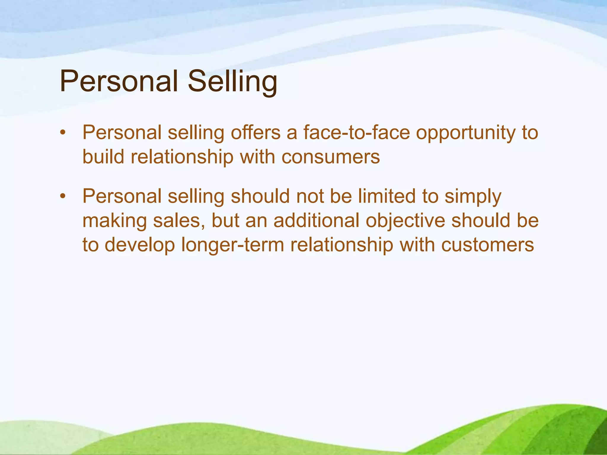 Personal Selling
• Personal selling offers a face-to-face opportunity to
build relationship with consumers
• Personal selling should not be limited to simply
making sales, but an additional objective should be
to develop longer-term relationship with customers
 