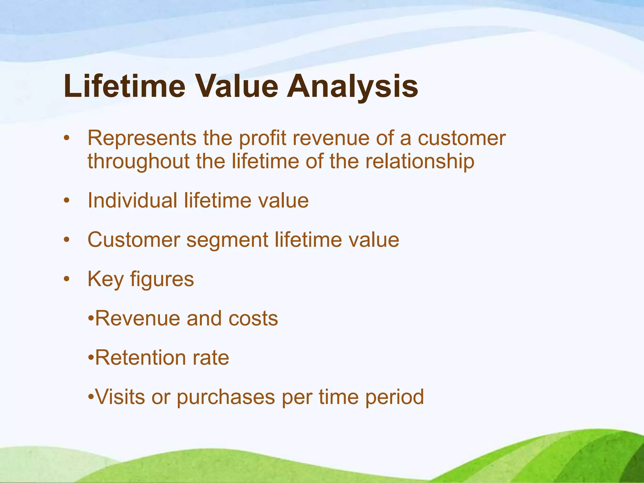 Lifetime Value Analysis
• Represents the profit revenue of a customer
throughout the lifetime of the relationship
• Individual lifetime value
• Customer segment lifetime value
• Key figures
•Revenue and costs
•Retention rate
•Visits or purchases per time period
 