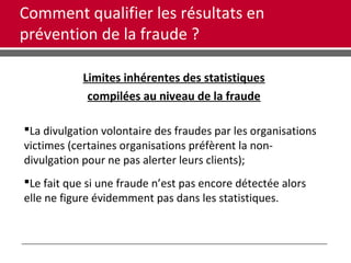Comment qualifier les résultats en
prévention de la fraude ?
Limites inhérentes des statistiques
compilées au niveau de la fraude
La divulgation volontaire des fraudes par les organisations
victimes (certaines organisations préfèrent la non-
divulgation pour ne pas alerter leurs clients);
Le fait que si une fraude n’est pas encore détectée alors
elle ne figure évidemment pas dans les statistiques.
 