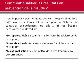 Comment qualifier les résultats en
prévention de la fraude ?
Il est important pour les hauts dirigeants responsables de la
lutte contre la fraude et la corruption à l’interne de
consacrer annuellement les efforts et les budgets
nécessaires afin de réduire:
Les opportunités de commettre des actes frauduleux ou de
corruption;
La motivation de commettre des actes frauduleux ou de
corruption;
La rationalisation de commettre des actes frauduleux ou
de corruption.
 