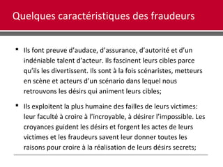 Quelques caractéristiques des fraudeurs
 Ils font preuve d’audace, d’assurance, d’autorité et d’un
indéniable talent d’acteur. Ils fascinent leurs cibles parce
qu’ils les divertissent. Ils sont à la fois scénaristes, metteurs
en scène et acteurs d’un scénario dans lequel nous
retrouvons les désirs qui animent leurs cibles;
 Ils exploitent la plus humaine des failles de leurs victimes:
leur faculté à croire à l’incroyable, à désirer l’impossible. Les
croyances guident les désirs et forgent les actes de leurs
victimes et les fraudeurs savent leur donner toutes les
raisons pour croire à la réalisation de leurs désirs secrets;
 