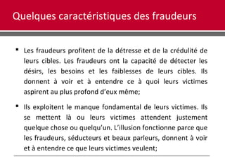 Quelques caractéristiques des fraudeurs
 Les fraudeurs profitent de la détresse et de la crédulité de
leurs cibles. Les fraudeurs ont la capacité de détecter les
désirs, les besoins et les faiblesses de leurs cibles. Ils
donnent à voir et à entendre ce à quoi leurs victimes
aspirent au plus profond d’eux même;
 Ils exploitent le manque fondamental de leurs victimes. Ils
se mettent là ou leurs victimes attendent justement
quelque chose ou quelqu’un. L’illusion fonctionne parce que
les fraudeurs, séducteurs et beaux parleurs, donnent à voir
et à entendre ce que leurs victimes veulent;
 