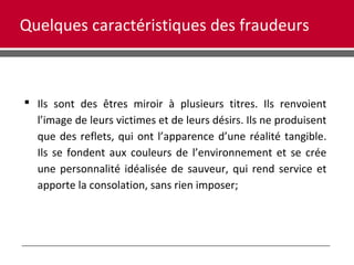 Quelques caractéristiques des fraudeurs
 Ils sont des êtres miroir à plusieurs titres. Ils renvoient
l’image de leurs victimes et de leurs désirs. Ils ne produisent
que des reflets, qui ont l’apparence d’une réalité tangible.
Ils se fondent aux couleurs de l’environnement et se crée
une personnalité idéalisée de sauveur, qui rend service et
apporte la consolation, sans rien imposer;
 