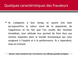 Quelques caractéristiques des fraudeurs
 Ils s’adaptent à leur temps et savent très bien
qu’aujourd’hui la valeur vient de la popularité, de
l’apparence et du fait que l’on veuille des résultats
immédiats. Leur attitude leur permet de faire face aux
normes imposées dans le monde économique qui nous
assignent à l’exploit et à la performance. Ils y répondent,
mais en trichant.
Source: www.marianne.net / Les Escrocs / Les 100 plus grandes arnaques
 