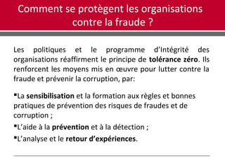 Comment se protègent les organisations
contre la fraude ?
Les politiques et le programme d’Intégrité des
organisations réaffirment le principe de tolérance zéro. Ils
renforcent les moyens mis en œuvre pour lutter contre la
fraude et prévenir la corruption, par:
La sensibilisation et la formation aux règles et bonnes
pratiques de prévention des risques de fraudes et de
corruption ;
L’aide à la prévention et à la détection ;
L’analyse et le retour d’expériences.
 