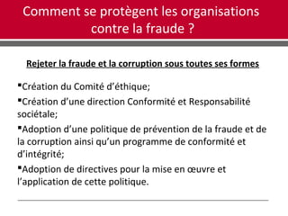 Comment se protègent les organisations
contre la fraude ?
Rejeter la fraude et la corruption sous toutes ses formes
Création du Comité d’éthique;
Création d’une direction Conformité et Responsabilité
sociétale;
Adoption d’une politique de prévention de la fraude et de
la corruption ainsi qu’un programme de conformité et
d’intégrité;
Adoption de directives pour la mise en œuvre et
l’application de cette politique.
 