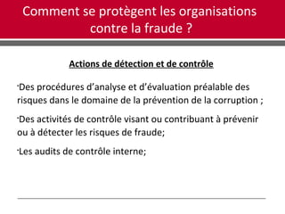 Comment se protègent les organisations
contre la fraude ?
Actions de détection et de contrôle

Des procédures d’analyse et d’évaluation préalable des
risques dans le domaine de la prévention de la corruption ;

Des activités de contrôle visant ou contribuant à prévenir
ou à détecter les risques de fraude;

Les audits de contrôle interne;
 