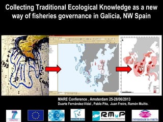 MARE Conference , Amsterdam 25-28/06/2013
Duarte Fernández-Vidal , Pablo Pita, Juan Freire, Ramón Muíño.
Collecting Traditional Ecological Knowledge as a new
way of fisheries governance in Galicia, NW Spain
 