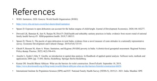 References
• WHO. Sanitation. 2020. Geneva: World Health Organization (WHO)
• https://www.who.int/news-room/fact-sheets/detail/sanitation
• Spears D. Exposure to open defecation can account for the Indian enigma of child height. Journal of Development Economics. 2020;146:102277.
• Dwivedi LK, Banerjee K, Jain N, Ranjan M, Dixit P. Child health and unhealthy sanitary practices in India: evidence from recent round of national
family health Survey-IV. SSM-population health. 2019;7:100313.
• Spears D, Thorat A. The puzzle of open defecation in rural India: evidence from a novel measure of caste attitudes in a nationally representative
survey. Economic Development and Cultural Change. 2019;67(4):725-55.
• Ghosh P, Hossain M, Alam A. Water, Sanitation, and Hygiene (WASH) poverty in India: A district‐level geospatial assessment. Regional Science
Policy &amp; Practice. 2022;14(2):396-416.
• Anselin L, Syabri I, Kho Y. GeoDa: an introduction to spatial data analysis. In Handbook of applied spatial analysis: Software tools, methods and
applications 2009; (pp. 73-89). Berlin, Heidelberg: Springer Berlin Heidelberg.
• Kumar DS. Swachh Bharat Abhiyan: What are the barriers for toilet construction. DownToEarth. September 10, 2019,
https://www.downtoearth.org.in/blog/waste/swachh-bharat-abhiyan-what-are-the-barriers-fortoilet-construction-66656
• International Institute for Population Sciences (IIPS) and ICF. National Family Health Survey (NFHS-5), 2019-21. 2021: India. Mumbai: IIPS
 