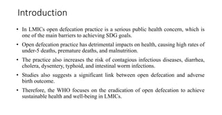 Introduction
• In LMICs open defecation practice is a serious public health concern, which is
one of the main barriers to achieving SDG goals.
• Open defecation practice has detrimental impacts on health, causing high rates of
under-5 deaths, premature deaths, and malnutrition.
• The practice also increases the risk of contagious infectious diseases, diarrhea,
cholera, dysentery, typhoid, and intestinal worm infections.
• Studies also suggests a significant link between open defecation and adverse
birth outcome.
• Therefore, the WHO focuses on the eradication of open defecation to achieve
sustainable health and well-being in LMICs.
 