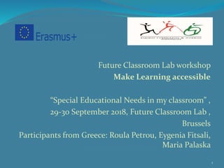 Future Classroom Lab workshop
Make Learning accessible
“Special Educational Needs in my classroom” ,
29-30 September 2018, Future Classroom Lab ,
Brussels
Participants from Greece: Roula Petrou, Eygenia Fitsali,
Maria Palaska
1
 