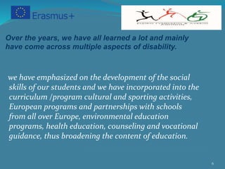 6
Over the years, we have all learned a lot and mainly
have come across multiple aspects of disability.
we have emphasized on the development of the social
skills of our students and we have incorporated into the
curriculum /program cultural and sporting activities,
European programs and partnerships with schools
from all over Europe, environmental education
programs, health education, counseling and vocational
guidance, thus broadening the content of education.
 