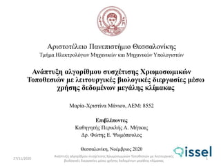 Αριστοτέλειο Πανεπιστήμιο Θεσσαλονίκης
Τμήμα Ηλεκτρολόγων Μηχανικών και Μηχανικών Υπολογιστών
Ανάπτυξη αλγορίθμου συσχέτισης Χρωμοσωμικών
Τοποθεσιών με λειτουργικές βιολογικές διεργασίες μέσω
χρήσης δεδομένων μεγάλης κλίμακας
Μαρία-Χριστίνα Μάνιου, ΑΕΜ: 8552
Επιβλέποντες
Καθηγητής Περικλής Α. Μήτκας
Δρ. Φώτης Ε. Ψωμόπουλος
Θεσσαλονίκη, Νοέμβριος 2020
27/11/2020
Ανάπτυξη αλγορίθμου συσχέτισης Χρωμοσωμικών Τοποθεσιών με λειτουργικές
βιολογικές διεργασίες μέσω χρήσης δεδομένων μεγάλης κλίμακας
1
 