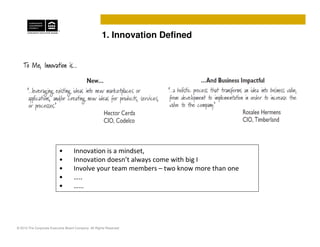 1. Innovation Defined




                          •         Innovation is a mindset,
                          •         Innovation doesn’t always come with big I
                          •         Involve your team members – two know more than one
                          •         …..
                          •         ……




© 2010 The Corporate Executive Board Company. All Rights Reserved
 