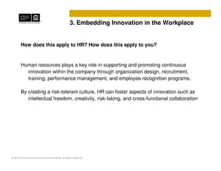 3. Embedding Innovation in the Workplace


        How does this apply to HR? How does this apply to you?



        Human resources plays a key role in supporting and promoting continuous
          innovation within the company through organization design, recruitment,
          training, performance management, and employee recognition programs.

        By creating a risk-tolerant culture, HR can foster aspects of innovation such as
           intellectual freedom, creativity, risk-taking, and cross-functional collaboration




© 2010 The Corporate Executive Board Company. All Rights Reserved
 