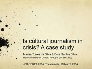 Is cultural journalism in
crisis? A case study
Marisa Torres da Silva & Dora Santos Silva
New University of Lisbon, Portugal (FCSH/UNL)
JSS-ECREA 2014. Thessaloniki, 29 March 2014
 