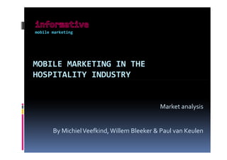 mobile marketing




MOBILE MARKETING IN THE
HOSPITALITY INDUSTRY


                                            Market analysis


       By Michiel Veefkind, Willem Bleeker & Paul van Keulen
 