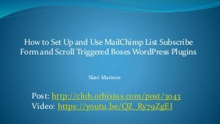 How to Set Up and Use MailChimp List Subscribe
Form and Scroll Triggered Boxes WordPress Plugins
Post: http://club.orbisius.com/post/3043
Video: https://youtu.be/QZ_Ry79ZgEI
Slavi Marinov
 