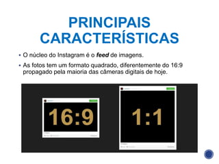 PRINCIPAIS
CARACTERÍSTICAS
 O núcleo do Instagram é o feed de imagens.
 As fotos tem um formato quadrado, diferentemente do 16:9
propagado pela maioria das câmeras digitais de hoje.
 