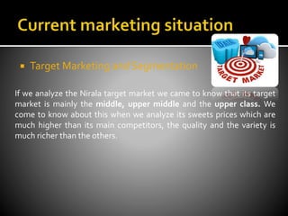  Target Marketing and Segmentation
If we analyze the Nirala target market we came to know that its target
market is mainly the middle, upper middle and the upper class. We
come to know about this when we analyze its sweets prices which are
much higher than its main competitors, the quality and the variety is
much richer than the others.
 