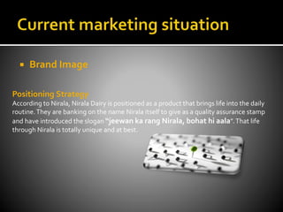  Brand Image
Positioning Strategy
According to Nirala, Nirala Dairy is positioned as a product that brings life into the daily
routine.They are banking on the name Nirala itself to give as a quality assurance stamp
and have introduced the slogan “jeewan ka rang Nirala, bohat hi aala”.That life
through Nirala is totally unique and at best.
 