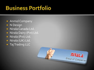  Anmol Company
 N Design
 Nirala Canada Ltd.
 Nirala Dairy (Pvt) Ltd.
 Nirala (Pvt) Ltd.
 Nirala (UK) Ltd.
 TajTrading LLC
 