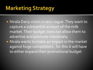  Nirala Dairy vision is very vague.They want to
capture a substantial amount of the milk
market.Their budget does not allow them to
advertise and promote intensively.
 Nirala wants to make an impact in the market
against huge competitors , for this it will have
to either expand their promotional budget
 
