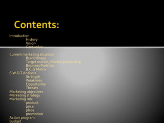 Introduction
History
Vision
Core value
Current marketing situation
Brand image
Target market ,Market positioning
Business Portfolio
B.C.G Matrix
S.W.O.TAnalysis
Strength
Weakness
Opportunity
Threats
Marketing objectives
Marketing strategy
Marketing mix
product
price
place
promotion
Action program
Budget
 