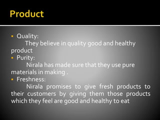  Quality:
They believe in quality good and healthy
product
 Purity:
Nirala has made sure that they use pure
materials in making .
 Freshness:
Nirala promises to give fresh products to
their customers by giving them those products
which they feel are good and healthy to eat
 