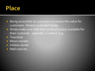  Being accessible to customers increases the value for
customers. Nirala is a market leader .
 Nirala make sure that their product is easy available for
their customer ,specially in Lahore. E.g.
 Township
 Moon market
 Hafeez center
 Mall road etc ..
 