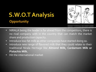 Opportunity
• NIRALA being the leader is far ahead from the competitors, there is
no rival company with in the country that can match the market
share and production capacity.
• Introduce low-fat milk as other companies have started doing so.
• Introduce new range of flavored milk that they could relate to their
traditional Nirala Heritage like Almond Milk, Cardamom Milk or
Pistachio Milk.
• Hit the international market
 
