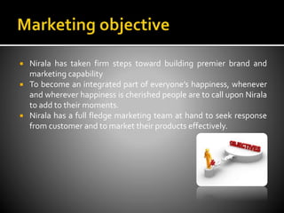  Nirala has taken firm steps toward building premier brand and
marketing capability
 To become an integrated part of everyone’s happiness, whenever
and wherever happiness is cherished people are to call upon Nirala
to add to their moments.
 Nirala has a full fledge marketing team at hand to seek response
from customer and to market their products effectively.
 