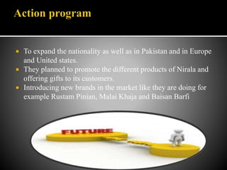  To expand the nationality as well as in Pakistan and in Europe
and United states.
 They planned to promote the different products of Nirala and
offering gifts to its customers.
 Introducing new brands in the market like they are doing for
example Rustam Pinian, Malai Khaja and Baisan Barfi
 