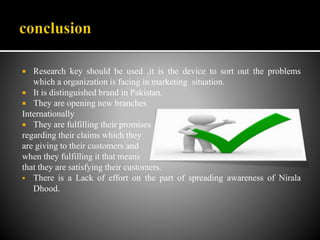  Research key should be used ,it is the device to sort out the problems
which a organization is facing in marketing situation.
 It is distinguished brand in Pakistan.
 They are opening new branches
Internationally
 They are fulfilling their promises
regarding their claims which they
are giving to their customers and
when they fulfilling it that means
that they are satisfying their customers.
 There is a Lack of effort on the part of spreading awareness of Nirala
Dhood.
 