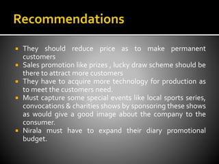  They should reduce price as to make permanent
customers
 Sales promotion like prizes , lucky draw scheme should be
there to attract more customers
 They have to acquire more technology for production as
to meet the customers need.
 Must capture some special events like local sports series,
convocations & charities shows by sponsoring these shows
as would give a good image about the company to the
consumer.
 Nirala must have to expand their diary promotional
budget.
 