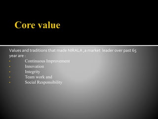 Values and traditions that made NIRALA ,a market leader over past 65
year are :
• Continuous Improvement
• Innovation
• Integrity
• Team work and
• Social Responsibility
 