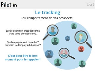 Etape 5
Le tracking
du comportement de vos prospects
Savoir quand un prospect connu
visite votre site web / blog.
Quelles pages a-t-il consulté ?
Combien de temps y a-t-il passé ?
C’est peut-être le bon
moment pour le rappeler !
 
