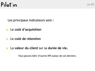 Les KPI
Les principaux indicateurs sont :
■ Le coût d’acquisition
■ Le coût de rétention
■ La valeur du client sur sa durée de vie.
Vous pouvez bâtir d’autres KPI autour de ces derniers.
 