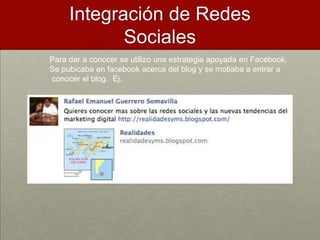 Integración de Redes
            Sociales
Para dar a conocer se utilizo una estrategia apoyada en Facebook.
Se pubicaba en facebook acerca del blog y se motiaba a entrar a
conocer el blog. Ej.
 