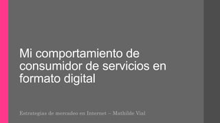 Mi comportamiento de
consumidor de servicios en
formato digital
Estrategias de mercadeo en Internet – Mathilde Vial
 