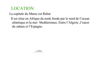 LOCATION La capitale du Maroc est Rabat Il est situe en Afrique du nord, borde par le nord de l’ocean atlantique et la mer  Mediterranee. Entre l’Algerie ,l’ouest du sahara et l’Espagne. 