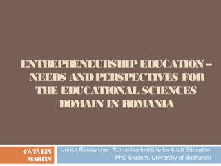 ENTREPRENEURSHIP EDUCATION –
 NEEDS AND PERSPECTIVES FOR
  THE EDUCATIONAL SCIENCES
     DOMAIN IN ROMANIA



CĂ TĂ LIN   Junior Researcher, Romanian Institute for Adult Education
 MARTIN                         PhD Student, University of Bucharest
 